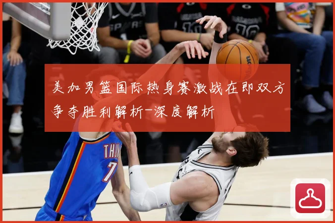 美加男篮国际热身赛激战在即双方争夺胜利解析-深度解析