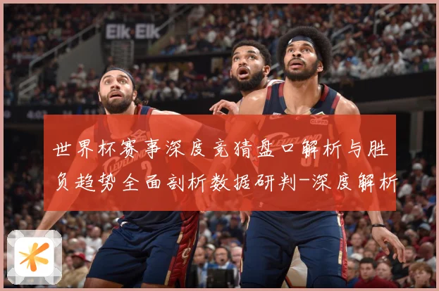 世界杯赛事深度竞猜盘口解析与胜负趋势全面剖析数据研判-深度解析