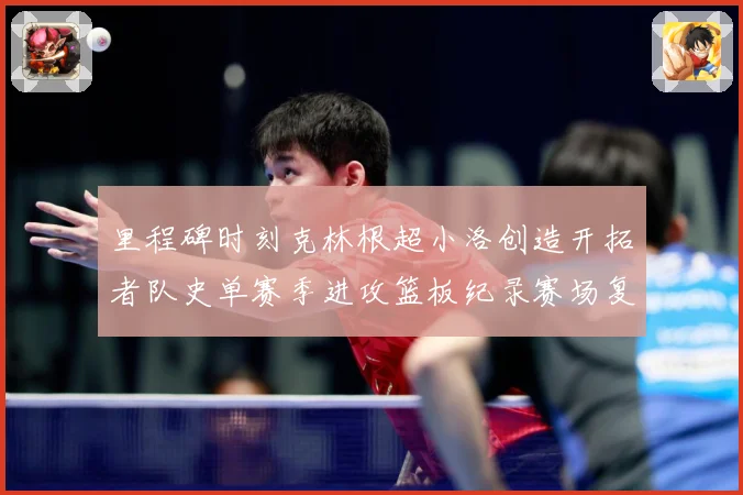 里程碑时刻克林根超小洛创造开拓者队史单赛季进攻篮板纪录赛场复盘-深度解析