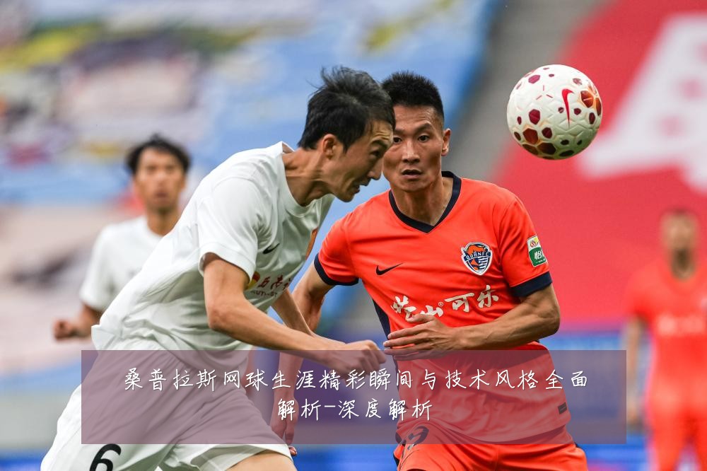 桑普拉斯网球生涯精彩瞬间与技术风格全面解析-深度解析